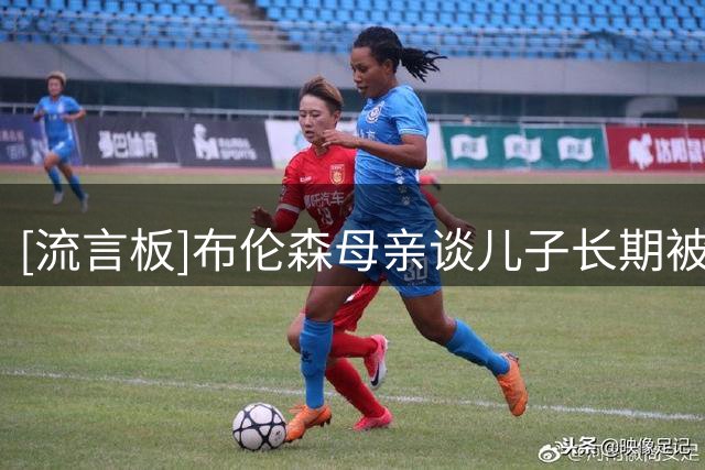 [流言板]布伦森母亲谈儿子长期被低估：黑马心态才有向上攀登的动力